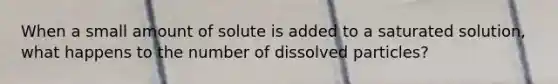 When a small amount of solute is added to a saturated solution, what happens to the number of dissolved particles?