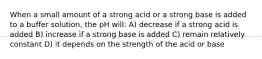 When a small amount of a strong acid or a strong base is added to a buffer solution, the pH will: A) decrease if a strong acid is added B) increase if a strong base is added C) remain relatively constant D) it depends on the strength of the acid or base