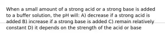 When a small amount of a strong acid or a strong base is added to a buffer solution, the pH will: A) decrease if a strong acid is added B) increase if a strong base is added C) remain relatively constant D) it depends on the strength of the acid or base