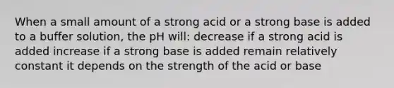 When a small amount of a strong acid or a strong base is added to a buffer solution, the pH will: decrease if a strong acid is added increase if a strong base is added remain relatively constant it depends on the strength of the acid or base