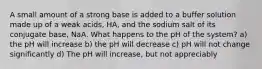 A small amount of a strong base is added to a buffer solution made up of a weak acids, HA, and the sodium salt of its conjugate base, NaA. What happens to the pH of the system? a) the pH will increase b) the pH will decrease c) pH will not change significantly d) The pH will increase, but not appreciably