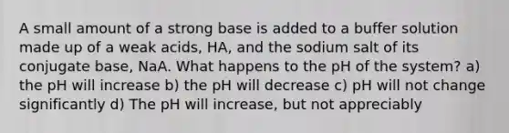 A small amount of a strong base is added to a buffer solution made up of a weak acids, HA, and the sodium salt of its conjugate base, NaA. What happens to the pH of the system? a) the pH will increase b) the pH will decrease c) pH will not change significantly d) The pH will increase, but not appreciably