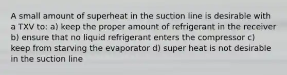 A small amount of superheat in the suction line is desirable with a TXV to: a) keep the proper amount of refrigerant in the receiver b) ensure that no liquid refrigerant enters the compressor c) keep from starving the evaporator d) super heat is not desirable in the suction line