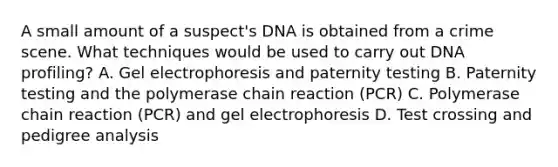 A small amount of a suspect's DNA is obtained from a crime scene. What techniques would be used to carry out DNA profiling? A. Gel electrophoresis and paternity testing B. Paternity testing and the polymerase chain reaction (PCR) C. Polymerase chain reaction (PCR) and gel electrophoresis D. Test crossing and pedigree analysis