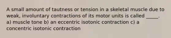 A small amount of tautness or tension in a skeletal muscle due to weak, involuntary contractions of its motor units is called _____. a) muscle tone b) an eccentric isotonic contraction c) a concentric isotonic contraction