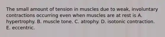 The small amount of tension in muscles due to weak, involuntary contractions occurring even when muscles are at rest is A. hypertrophy. B. muscle tone. C. atrophy. D. isotonic contraction. E. eccentric.