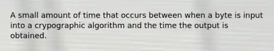 A small amount of time that occurs between when a byte is input into a crypographic algorithm and the time the output is obtained.