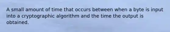 A small amount of time that occurs between when a byte is input into a cryptographic algorithm and the time the output is obtained.