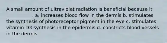 A small amount of ultraviolet radiation is beneficial because it ___________. a. increases blood flow in the dermis b. stimulates the synthesis of photoreceptor pigment in the eye c. stimulates vitamin D3 synthesis in the epidermis d. constricts blood vessels in the dermis