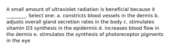 A small amount of ultraviolet radiation is beneficial because it ________. Select one: a. constricts <a href='https://www.questionai.com/knowledge/kZJ3mNKN7P-blood-vessels' class='anchor-knowledge'>blood vessels</a> in <a href='https://www.questionai.com/knowledge/kEsXbG6AwS-the-dermis' class='anchor-knowledge'>the dermis</a> b. adjusts overall gland secretion rates in the body c. stimulates vitamin D3 synthesis in <a href='https://www.questionai.com/knowledge/kBFgQMpq6s-the-epidermis' class='anchor-knowledge'>the epidermis</a> d. increases blood flow in the dermis e. stimulates the synthesis of photoreceptor pigments in the eye