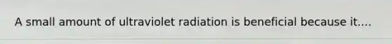 A small amount of ultraviolet radiation is beneficial because it....