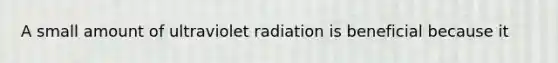 A small amount of ultraviolet radiation is beneficial because it