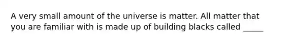 A very small amount of the universe is matter. All matter that you are familiar with is made up of building blacks called _____