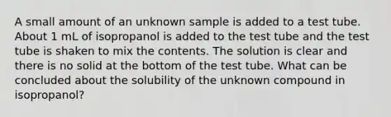 A small amount of an unknown sample is added to a test tube. About 1 mL of isopropanol is added to the test tube and the test tube is shaken to mix the contents. The solution is clear and there is no solid at the bottom of the test tube. What can be concluded about the solubility of the unknown compound in isopropanol?