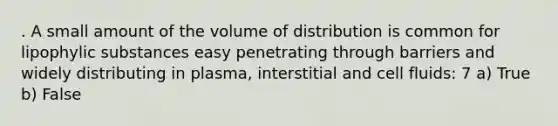 . A small amount of the volume of distribution is common for lipophylic substances easy penetrating through barriers and widely distributing in plasma, interstitial and cell fluids: 7 a) True b) False