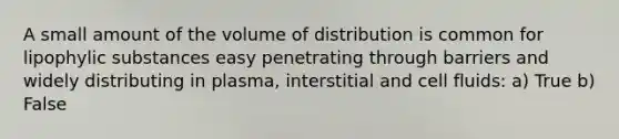 A small amount of the volume of distribution is common for lipophylic substances easy penetrating through barriers and widely distributing in plasma, interstitial and cell fluids: a) True b) False