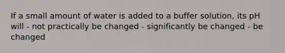 If a small amount of water is added to a buffer solution, its pH will - not practically be changed - significantly be changed - be changed