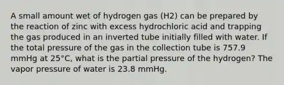 A small amount wet of hydrogen gas (H2) can be prepared by the reaction of zinc with excess hydrochloric acid and trapping the gas produced in an inverted tube initially filled with water. If the total pressure of the gas in the collection tube is 757.9 mmHg at 25°C, what is the partial pressure of the hydrogen? The vapor pressure of water is 23.8 mmHg.