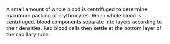 A small amount of whole blood is centrifuged to determine maximum packing of erythrocytes. When whole blood is centrifuged, blood components separate into layers according to their densities. Red blood cells then settle at the bottom layer of the capillary tube.