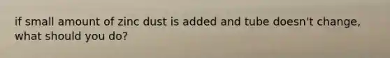 if small amount of zinc dust is added and tube doesn't change, what should you do?