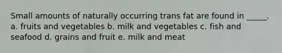 Small amounts of naturally occurring trans fat are found in _____. a. fruits and vegetables b. milk and vegetables c. fish and seafood d. grains and fruit e. milk and meat