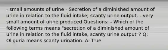 - small amounts of urine - Secretion of a diminished amount of urine in relation to the fluid intake; scanty urine output. - very small amount of urine produced Questions: - ​Which of the following terms means "secretion of a diminished amount of urine in relation to the fluid intake, scanty urine output"? Q: Oliguria means scanty urination. A: True