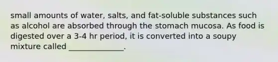 small amounts of water, salts, and fat-soluble substances such as alcohol are absorbed through the stomach mucosa. As food is digested over a 3-4 hr period, it is converted into a soupy mixture called ______________.