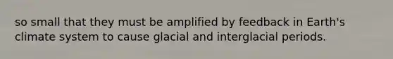 so small that they must be amplified by feedback in Earth's climate system to cause glacial and interglacial periods.