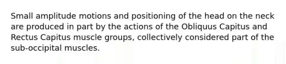 Small amplitude motions and positioning of the head on the neck are produced in part by the actions of the Obliquus Capitus and Rectus Capitus muscle groups, collectively considered part of the sub-occipital muscles.