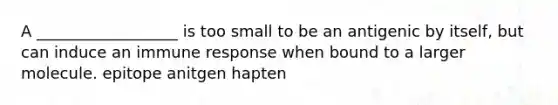 A __________________ is too small to be an antigenic by itself, but can induce an immune response when bound to a larger molecule. epitope anitgen hapten