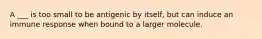 A ___ is too small to be antigenic by itself, but can induce an immune response when bound to a larger molecule.