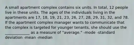 A small apartment complex contains six units. In total, 12 people live in these units. The ages of the individuals living in the apartments are 17, 18, 19, 21, 23, 26, 27, 28, 29, 31, 32, and 78. If the apartment complex manager wants to communicate that the complex is targeted for younger tenants, she should use the _____________ as a measure of "average." -mode -standard deviation -mean -median