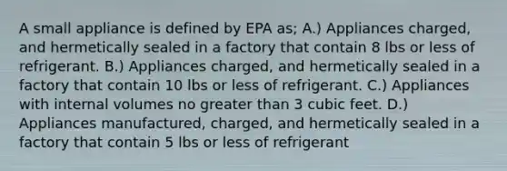 A small appliance is defined by EPA as; A.) Appliances charged, and hermetically sealed in a factory that contain 8 lbs or less of refrigerant. B.) Appliances charged, and hermetically sealed in a factory that contain 10 lbs or less of refrigerant. C.) Appliances with internal volumes no greater than 3 cubic feet. D.) Appliances manufactured, charged, and hermetically sealed in a factory that contain 5 lbs or less of refrigerant