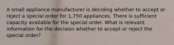 A small appliance manufacturer is deciding whether to accept or reject a special order for 1,750 appliances. There is sufficient capacity available for the special order. What is relevant information for the decision whether to accept or reject the special order?