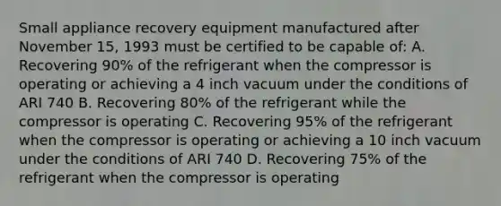 Small appliance recovery equipment manufactured after November 15, 1993 must be certified to be capable of: A. Recovering 90% of the refrigerant when the compressor is operating or achieving a 4 inch vacuum under the conditions of ARI 740 B. Recovering 80% of the refrigerant while the compressor is operating C. Recovering 95% of the refrigerant when the compressor is operating or achieving a 10 inch vacuum under the conditions of ARI 740 D. Recovering 75% of the refrigerant when the compressor is operating