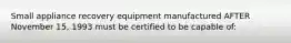 Small appliance recovery equipment manufactured AFTER November 15, 1993 must be certified to be capable of: