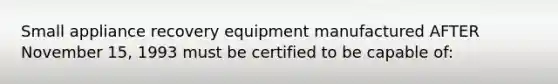 Small appliance recovery equipment manufactured AFTER November 15, 1993 must be certified to be capable of: