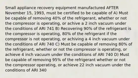 Small appliance recovery equipment manufactured AFTER November 15, 1993, must be certified to be capable of A) Must be capable of removing 40% of the refrigerant, whether or not the compressor is operating, or achive a 2 inch vacuum under the conditions of ARI 741 B) Recovering 90% of the refrigerant is the compressor is operating, 80% of the refrigerant if the compressor is not operating, or achiving a 4 inch vacuum under the conditions of ARI 740 C) Must be capable of removing 80% of the refrigerant, whether or not the compressor is operating, or achieve 4 inch vacuum under the conditions of ARI 740 D) Must be capable of removing 95% of the refrigerant whether or not the compressor operating, or achieve 22 inch vacuum under the conditions of ARI 340