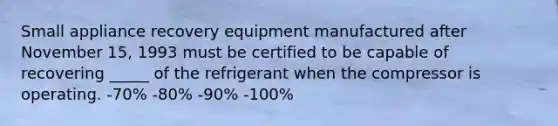 Small appliance recovery equipment manufactured after November 15, 1993 must be certified to be capable of recovering _____ of the refrigerant when the compressor is operating. -70% -80% -90% -100%