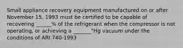 Small appliance recovery equipment manufactured on or after November 15, 1993 must be certified to be capable of recovering ______% of the refrigerant when the compressor is not operating, or achieving a _______"Hg vacuum under the conditions of ARI 740-1993