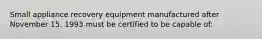 Small appliance recovery equipment manufactured after November 15, 1993 must be certified to be capable of: