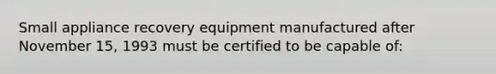 Small appliance recovery equipment manufactured after November 15, 1993 must be certified to be capable of: