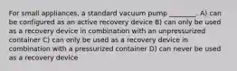 For small appliances, a standard vacuum pump ________. A) can be configured as an active recovery device B) can only be used as a recovery device in combination with an unpressurized container C) can only be used as a recovery device in combination with a pressurized container D) can never be used as a recovery device