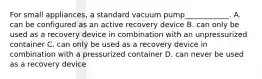 For small appliances, a standard vacuum pump____________. A. can be configured as an active recovery device B. can only be used as a recovery device in combination with an unpressurized container C. can only be used as a recovery device in combination with a pressurized container D. can never be used as a recovery device