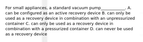 For small appliances, a standard vacuum pump____________. A. can be configured as an active recovery device B. can only be used as a recovery device in combination with an unpressurized container C. can only be used as a recovery device in combination with a pressurized container D. can never be used as a recovery device