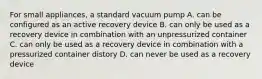 For small appliances, a standard vacuum pump A. can be configured as an active recovery device B. can only be used as a recovery device in combination with an unpressurized container C. can only be used as a recovery device in combination with a pressurized container distory D. can never be used as a recovery device