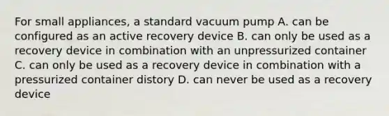 For small appliances, a standard vacuum pump A. can be configured as an active recovery device B. can only be used as a recovery device in combination with an unpressurized container C. can only be used as a recovery device in combination with a pressurized container distory D. can never be used as a recovery device