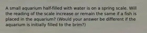 A small aquarium half-filled with water is on a spring scale. Will the reading of the scale increase or remain the same if a fish is placed in the aquarium? (Would your answer be different if the aquarium is initially filled to the brim?)