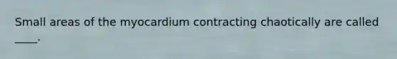Small areas of the myocardium contracting chaotically are called ____.