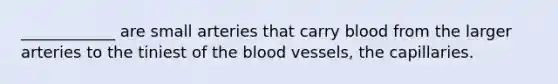 ____________ are small arteries that carry blood from the larger arteries to the tiniest of the blood vessels, the capillaries.